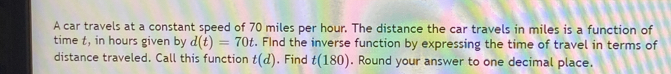 A car travels at a constant speed of 70 miles per hour. The distance the car travels in miles is a function of 
time t, in hours given by d(t)=70t. FInd the inverse function by expressing the time of travel in terms of 
distance traveled. Call this function t(d). Find t(180). Round your answer to one decimal place.