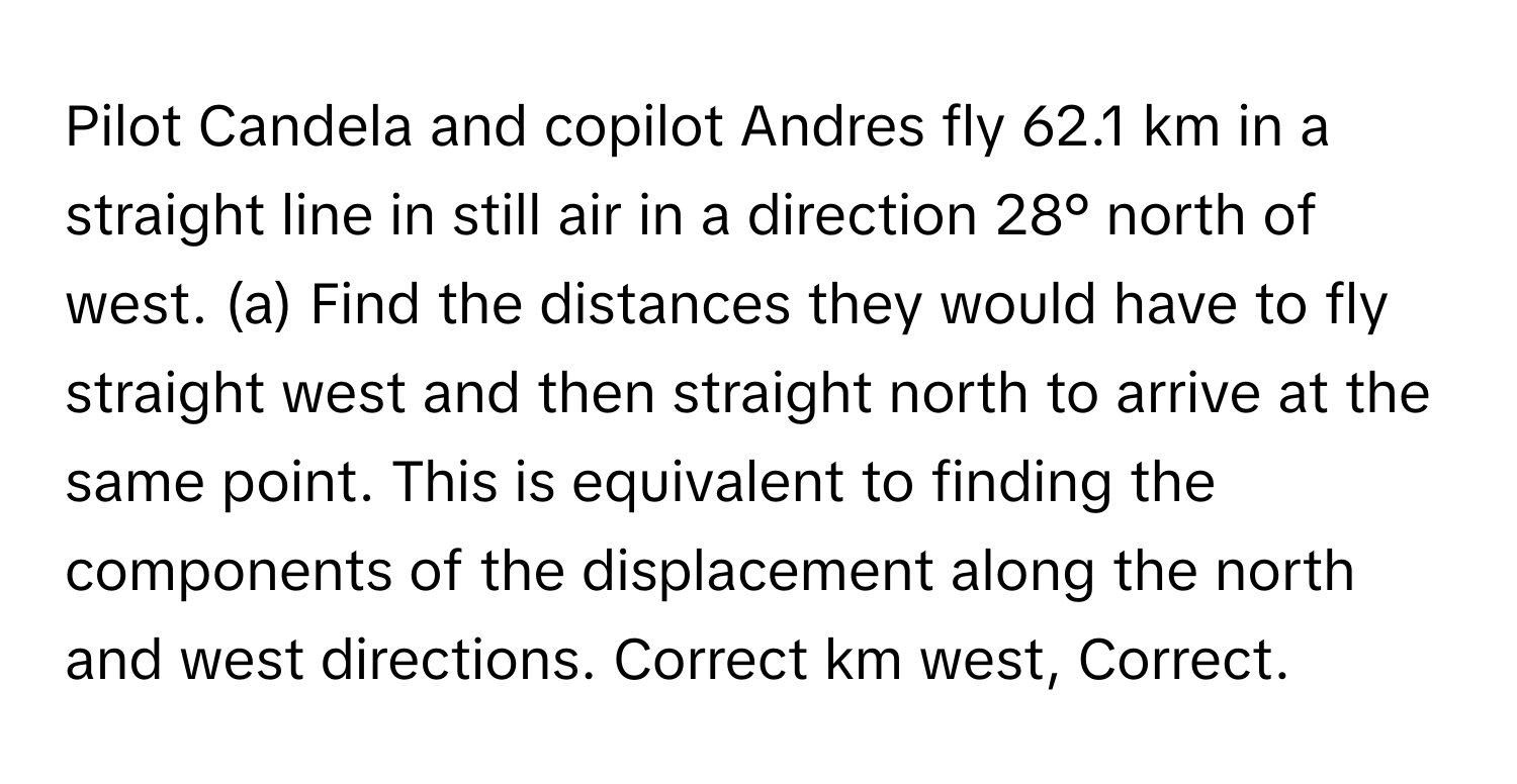 Pilot Candela and copilot Andres fly 62.1 km in a straight line in still air in a direction 28° north of west. (a) Find the distances they would have to fly straight west and then straight north to arrive at the same point. This is equivalent to finding the components of the displacement along the north and west directions. Correct km west, Correct.