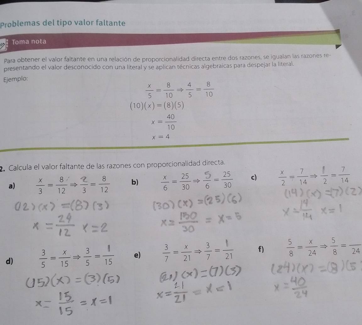 Problemas del tipo valor faltante 
Toma nota 
Para obtener el valor faltante en una relación de proporcionalidad directa entre dos razones, se igualan las razones re- 
presentando el valor desconocido con una literal y se aplican técnicas algebraicas para despejar la literal. 
Ejemplo:
 x/5 = 8/10 Rightarrow  4/5 = 8/10 
(10)(x)=(8)(5)
x= 40/10 
x=4
2 Calcula el valor faltante de las razones con proporcionalidad directa. 
a)  x/3 = 8/12 Rightarrow  2/3 = 8/12  b)  x/6 = 25/30 Rightarrow  5/6 = 25/30  c)  x/2 = 7/14 Rightarrow  1/2 = 7/14 
d)  3/5 = x/15 Rightarrow  3/5 = 1/15  e)  3/7 = x/21 Rightarrow  3/7 = 1/21  f)  5/8 = x/24 Rightarrow  5/8 =frac 24