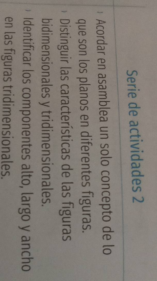 Serie de actividades 2 
* Acordar en asamblea un solo concepto de lo 
que son los planos en diferentes figuras. 
Distinguir las características de las figuras 
bidimensionales y tridimensionales. 
Identificar los componentes alto, largo y ancho 
en las figuras tridimensionales.