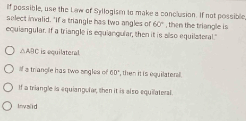 If possible, use the Law of Syllogism to make a conclusion. If not possible,
select invalid. "If a triangle has two angles of 60° , then the triangle is
equiangular. If a triangle is equiangular, then it is also equilateral."
△ ABC is equilateral.
If a triangle has two angles of 60° , then it is equilateral.
If a triangle is equiangular, then it is also equilateral.
Invalid