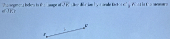 The segment below is the image of overline JK after dilation by a scale factor of  1/3 .What is the measure
ofoverline JK
k'
B
J