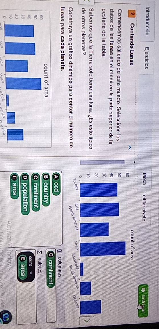 Introducción Ejercicios 
2 Contando Lunas 
Comencemos saliendo de este mundo. Seleccione los 
datos de las Iunas en el menú en la parte superior de la 
pestaña de la tabla. 
Sabemos que la Tierra solo tiene una luna. ¿Es esto típico
de otros planetas?
Construya un gráfico dinámico para contar el número de
lunas para cada planeta. columnas
Accd
Bcountry continent
c continent Σ valores
count
D population E area
E area Activar Windows
Va a Contiouración e a astivar Windo