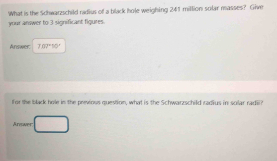 What is the Schwarzschild radius of a black hole weighing 241 million solar masses? Give 
your answer to 3 significant figures. 
Answer: 7.07^*10'
For the black hole in the previous question, what is the Schwarzschild radius in solar radii? 
Answer: