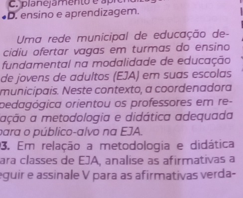 planejamento é apre
D. ensino e aprendizagem.
Uma rede municipal de educação de-
cidiu ofertar vagas em turmas do ensino
fundamental na modalidade de educação
de jovens de adultos (EJA) em suas escolas
municipais. Neste contexto, a coordenadora
pedagógica orientou os professores em re-
ação a metodologia e didática adequada
para o público-alvo na EJA.
3. Em relação a metodologia e didática
ara classes de EJA, analise as afirmativas a
eguir e assinale V para as afirmativas verda-