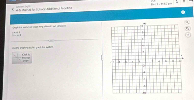Dec 
ALGE BRA 24/25 
4- 5: MathXL for School: Additional Practice 2-11:59 pm 
) 
Graph the system of linear inequalities in two variables. 
a
x+y≥slant 3
2x-y≤ 4
Use the graphing tool to graph the sysitem. 
Click to 
enlarge 
graph