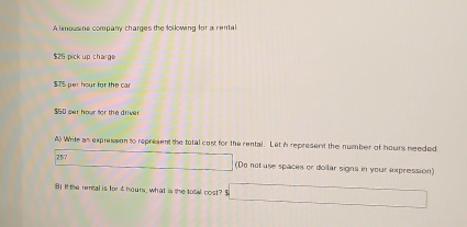 A limousine company charges the following for a rental
$25 pick up charge
$75 per hour for the car
$50 per hour for the driver 
A) Write as expression to represent the total cost for the rental. Let i represent the number of hours needed 
257 (Do not use spaces or doilar signs in your expression) 
B) If te rental is for 4 hours, what is the total cost? $ 1+1+2,........... ∴ ∠ DAC=∠ D-CA)CB