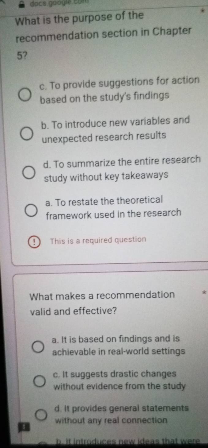 docs google. com
What is the purpose of the
recommendation section in Chapter
5?
c. To provide suggestions for action
based on the study's findings
b. To introduce new variables and
unexpected research results
d. To summarize the entire research
study without key takeaways
a. To restate the theoretical
framework used in the research
This is a required question
What makes a recommendation *
valid and effective?
a. It is based on findings and is
achievable in real-world settings
c. It suggests drastic changes
without evidence from the study
d. It provides general statements
without any real connection
b. It introduces new ideas that were