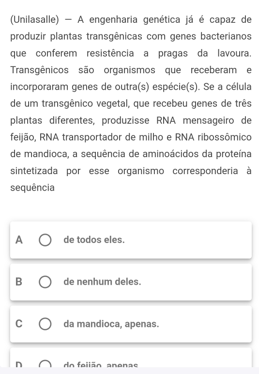 (Unilasalle) - A engenharia genética já é capaz de
produzir plantas transgênicas com genes bacterianos
que conferem resistência a pragas da lavoura.
Transgênicos são organismos que receberam e
incorporaram genes de outra(s) espécie(s). Se a célula
de um transgênico vegetal, que recebeu genes de três
plantas diferentes, produzisse RNA mensageiro de
feijão, RNA transportador de milho e RNA ribossômico
de mandioca, a sequência de aminoácidos da proteína
sintetizada por esse organismo corresponderia à
sequência
A de todos eles.
B de nenhum deles.
C da mandioca, apenas.
do feiião apenas