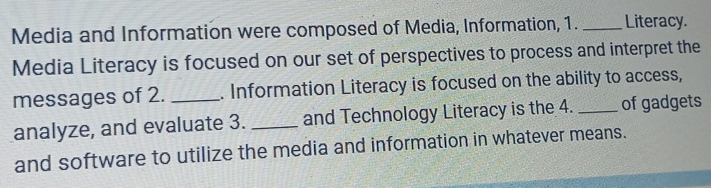 Media and Information were composed of Media, Information, 1. _Literacy. 
Media Literacy is focused on our set of perspectives to process and interpret the 
messages of 2. _. Information Literacy is focused on the ability to access, 
analyze, and evaluate 3. _and Technology Literacy is the 4. _of gadgets 
and software to utilize the media and information in whatever means.