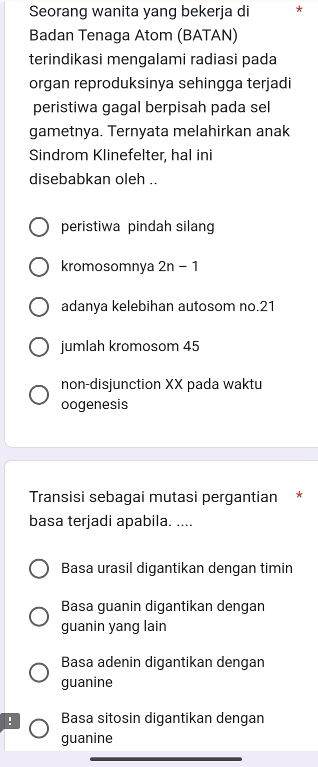 Seorang wanita yang bekerja di *
Badan Tenaga Atom (BATAN)
terindikasi mengalami radiasi pada
organ reproduksinya sehingga terjadi
peristiwa gagal berpisah pada sel
gametnya. Ternyata melahirkan anak
Sindrom Klinefelter, hal ini
disebabkan oleh ..
peristiwa pindah silang
kromosomnya 2n-1
adanya kelebihan autosom no. 21
jumlah kromosom 45
non-disjunction XX pada waktu
oogenesis
Transisi sebagai mutasi pergantian *
basa terjadi apabila. ....
Basa urasil digantikan dengan timin
Basa guanin digantikan dengan
guanin yang lain
Basa adenin digantikan dengan
guanine
! Basa sitosin digantikan dengan
guanine