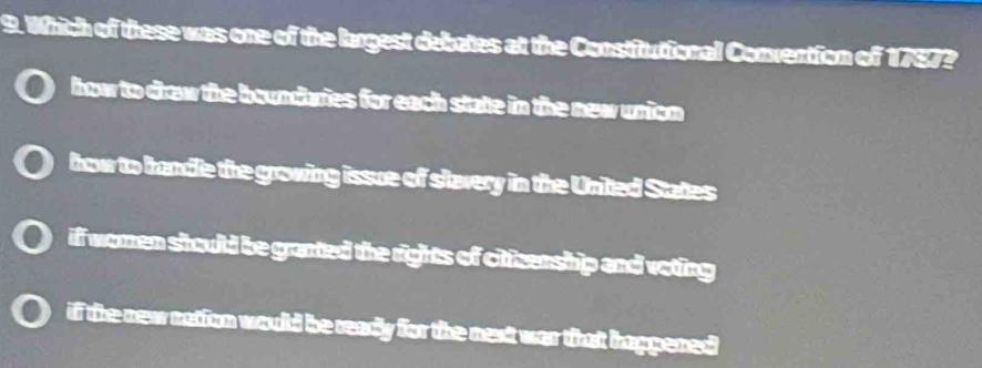 Which of these was one of the largest debates at the Constitutional Convention of 1787?
how to drow the boundaries for each state in the new union
how to handle the growing issue of slavery in the Unted States
if women should be granted the rights of cttzenship and voting
if the new nation would be ready for the next war that happened