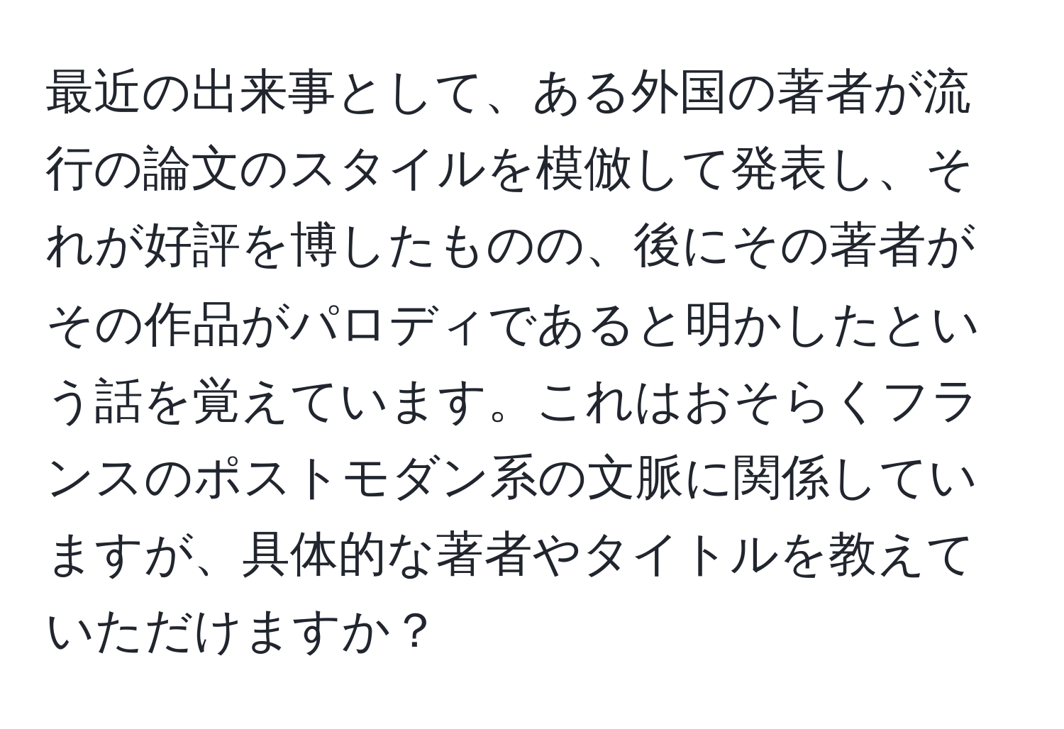 最近の出来事として、ある外国の著者が流行の論文のスタイルを模倣して発表し、それが好評を博したものの、後にその著者がその作品がパロディであると明かしたという話を覚えています。これはおそらくフランスのポストモダン系の文脈に関係していますが、具体的な著者やタイトルを教えていただけますか？