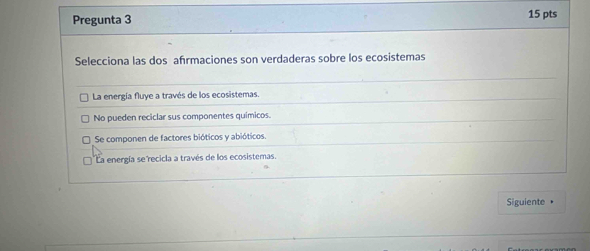 Pregunta 3 15 pts
Selecciona las dos afrmaciones son verdaderas sobre los ecosistemas
La energía fluye a través de los ecosistemas.
No pueden reciclar sus componentes químicos.
Se componen de factores bióticos y abióticos.
La energía se recicla a través de los ecosistemas.
Siguiente