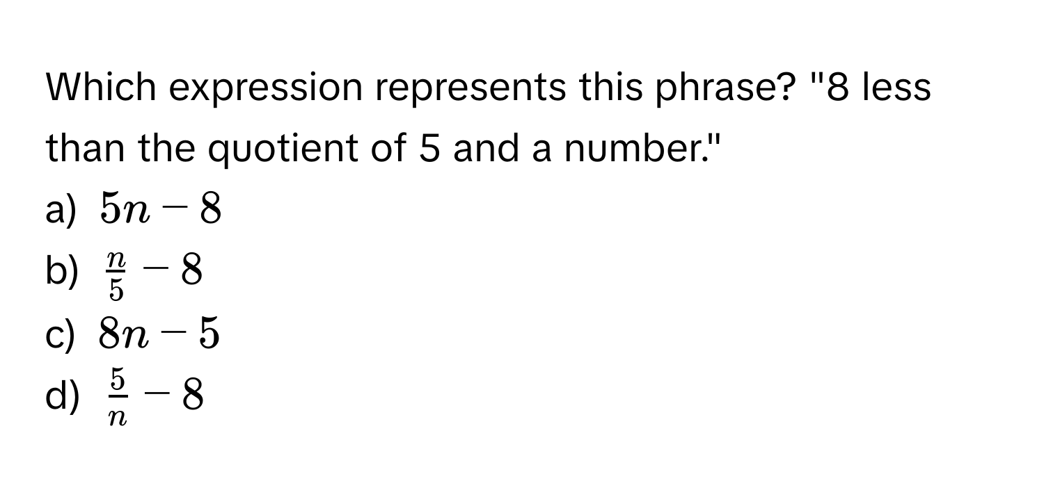 Which expression represents this phrase? "8 less than the quotient of 5 and a number."
a) $5n - 8$
b) $ n/5  - 8$
c) $8n - 5$
d) $ 5/n  - 8$