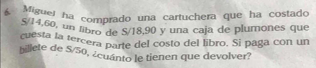 Miguel ha comprado una cartuchera que ha costado
5/14, 60, un libro de S/18, 90 y una caja de plumones que 
cuesta la tercera parte del costo del libro. Si paga con un 
billete de S/50, ¿cuánto le tienen que devolver?