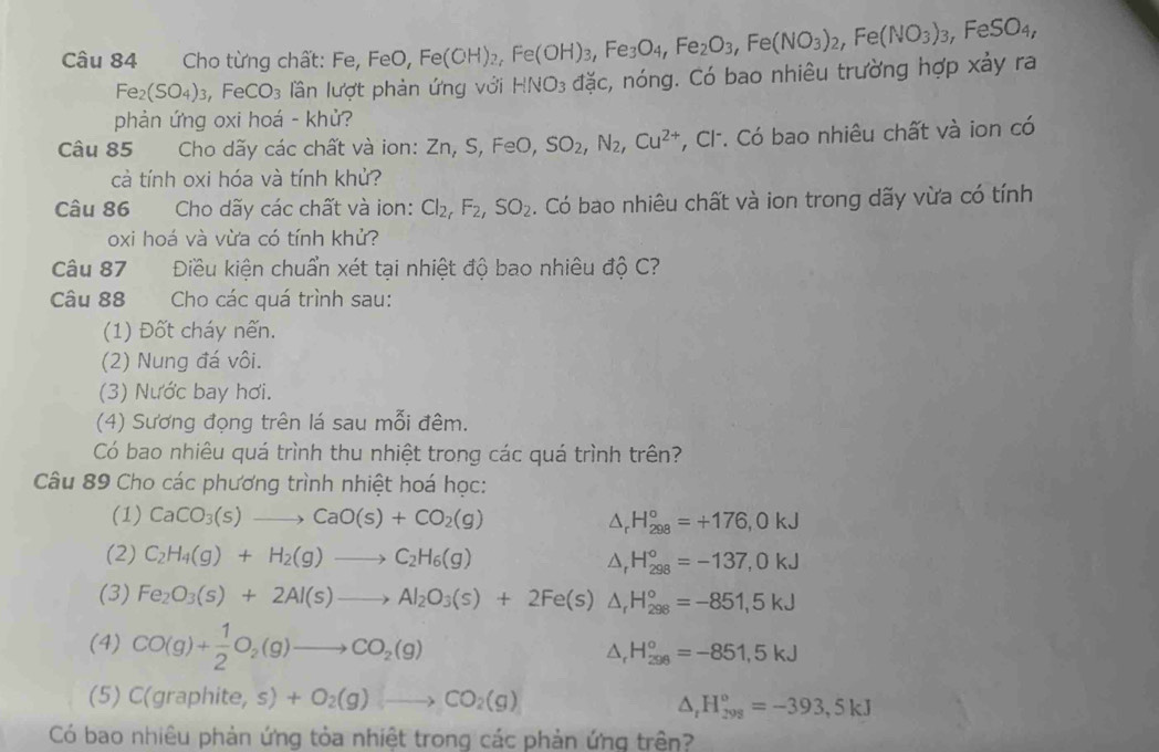 Cho từng chất: Fe, FeO, Fe(OH)_2,Fe(OH)_3,Fe_3O_4,Fe_2O_3,Fe(NO_3)_2,Fe(NO_3)_3,FeSO_4,
Fe_2(SO_4)_3,FeCO_3 lần lượt phản ứng với HNO_3 đặc, nóng. Có bao nhiêu trường hợp xảy ra
phản ứng oxi hoá - khử?
Câu 85  Cho dãy các chất và ion: Zn, S, FeO, SO_2,N_2,Cu^(2+) , Cl. Có bao nhiêu chất và ion có
cả tính oxi hóa và tính khử?
Câu 86  Cho dãy các chất và ion: Cl_2,F_2,SO_2. Có bao nhiêu chất và ion trong dãy vừa có tính
oxi hoá và vừa có tính khử?
Câu 87 Điều kiên chuẩn xét tai nhiệt độ bao nhiêu độ C?
Câu 88 Cho các quá trình sau:
(1) Đốt cháy nến.
(2) Nung đá vôi.
(3) Nước bay hơi.
(4) Sương đọng trên lá sau mỗi đêm.
Có bao nhiêu quá trình thu nhiệt trong các quá trình trên?
Câu 89 Cho các phương trình nhiệt hoá học:
(1) CaCO_3(s)to CaO(s)+CO_2(g) △ _rH_(298)°=+176,0kJ
(2) C_2H_4(g)+H_2(g)to C_2H_6(g) △ _rH_(298)°=-137,0kJ
(3) Fe_2O_3(s)+2Al(s)to Al_2O_3(s)+2Fe(s) △ _rH_(298)°=-851,5kJ
(4) CO(g)+ 1/2 O_2(g)to CO_2(g)
△ _rH_(298)^o=-851,5kJ
(5) C(graphite,s)+O_2(g)to CO_2(g)
△ _tH_(299)°=-393,5kJ
Có bao nhiêu phản ứng tỏa nhiệt trong các phản ứng trên?