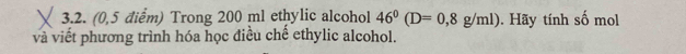 (0,5 điểm) Trong 200 ml ethylic alcohol 46^0(D=0,8g/ml). Hãy tính số mol 
và viết phương trình hóa học điều chế ethylic alcohol.