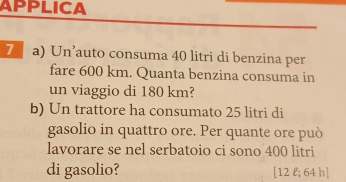 APPLICA 
7 a) Un’auto consuma 40 litri di benzina per 
fare 600 km. Quanta benzina consuma in 
un viaggio di 180 km? 
b) Un trattore ha consumato 25 litri di 
gasolio in quattro ore. Per quante ore può 
lavorare se nel serbatoio ci sono 400 litri
di gasolio? [ 12 l; 64 h ]