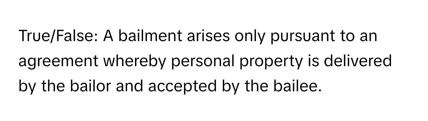 True/False: A bailment arises only pursuant to an agreement whereby personal property is delivered by the bailor and accepted by the bailee.