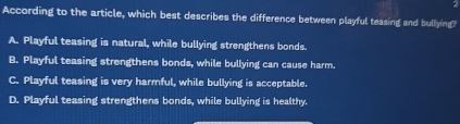 According to the article, which best describes the difference between playful teasing and bullying?
A. Playful teasing is natural, while bullying strengthens bonds.
B. Playful teasing strengthens bonds, while bullying can cause harm.
C. Playful teasing is very harmful, while bullying is acceptable.
D. Playful teasing strengthens bonds, while bullying is healthy.