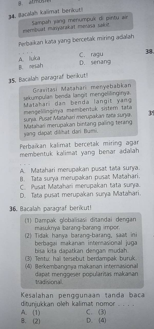 B. atmoster
34. Bacalah kalimat berikut!
Sampah yang menumpuk di pintu air
membuat masyarakat merasa sakit.
Perbaikan kata yang bercetak miring adalah
A. luka C. ragu
38.
B. resah
D. senang
35. Bacalah paragraf berikut!
Gravitasi Matahari menyebabkan
sekumpulan benda langit mengelilinginya.
Matahari dan benda langit yang
mengelilinginya membentuk sistem tata
surya. Pusat Matahari merupakan tata surya. 39
Matahari merupakan bintang paling terang
yang dapat dilihat dari Bumi.
Perbaikan kalimat bercetak miring agar
membentuk kalimat yang benar adalah
A. Matahari merupakan pusat tata surya.
B. Tata surya merupakan pusat Matahari.
C. Pusat Matahari merupakan tata surya.
D. Tata pusat merupakan surya Matahari.
36. Bacalah paragraf berikut!
(1) Dampak globalisasi ditandai dengan
masuknya barang-barang impor.
(2) Tidak hanya barang-barang, saat ini
berbagai makanan internasional juga
bisa kita dapatkan dengan mudah.
(3) Tentu: hal tersebut berdampak buruk.
(4) Berkembangnya makanan internasional
dapat menggeser popularitas makanan
tradisional.
Kesalahan penggunaan tanda baca
ditunjukkan oleh kalimat nomor . . . .
A. (1) C. (3)
B. (2) D. (4)