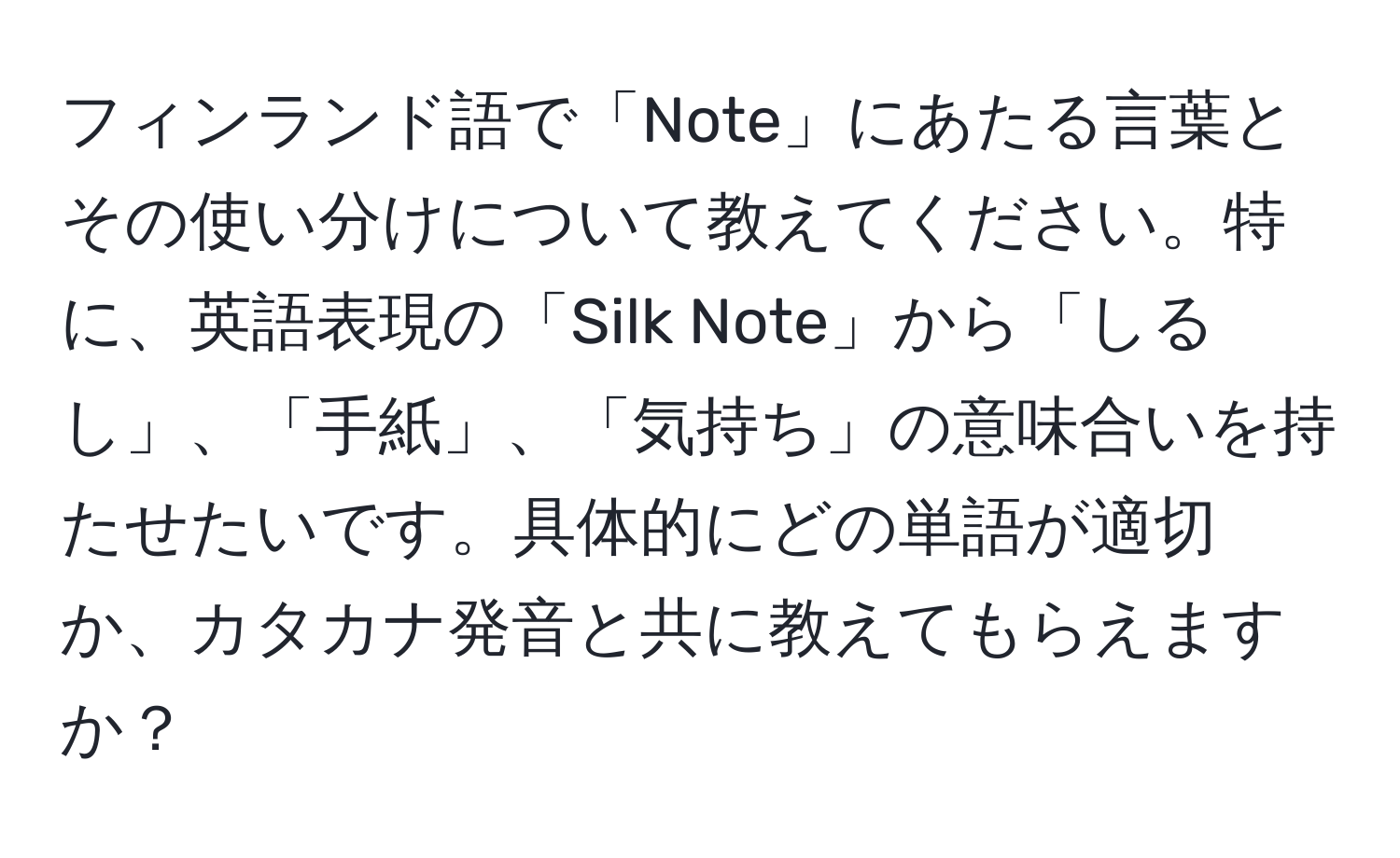 フィンランド語で「Note」にあたる言葉とその使い分けについて教えてください。特に、英語表現の「Silk Note」から「しるし」、「手紙」、「気持ち」の意味合いを持たせたいです。具体的にどの単語が適切か、カタカナ発音と共に教えてもらえますか？