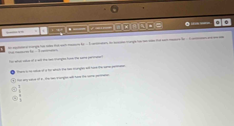 = DEXN WARSH. 0
Queton 310 < > CHCH A x a a 。 。
5 An equiiateral trangle has sides that each measure 42 — 5 centimeters. An iszsceles trangle has two sides that each measure Iz - 4
Come मई पम प
that measures 62 — 3 centirmeters.
For what value of 2 will the two trangles have the same perimeter?
There is no value of 2 for which the two trangles will have the same perimeter.
8) For any value of z , the two triangles will have the same perimeter.
a  2/5 
D  8/3 