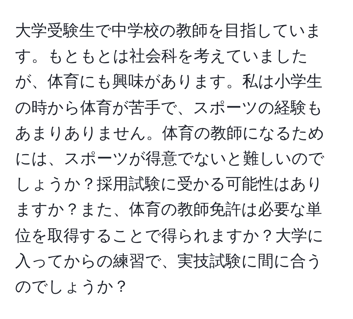 大学受験生で中学校の教師を目指しています。もともとは社会科を考えていましたが、体育にも興味があります。私は小学生の時から体育が苦手で、スポーツの経験もあまりありません。体育の教師になるためには、スポーツが得意でないと難しいのでしょうか？採用試験に受かる可能性はありますか？また、体育の教師免許は必要な単位を取得することで得られますか？大学に入ってからの練習で、実技試験に間に合うのでしょうか？