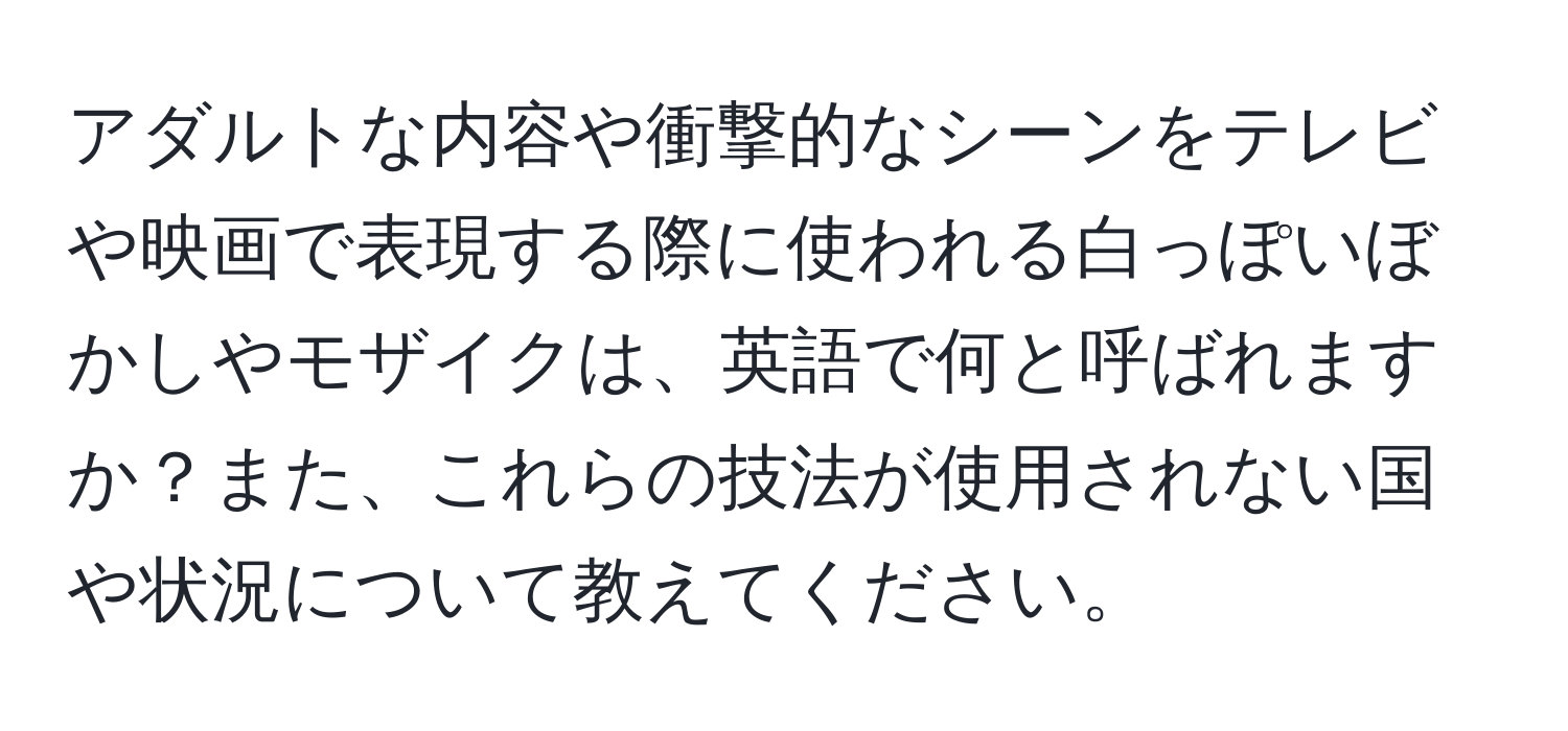 アダルトな内容や衝撃的なシーンをテレビや映画で表現する際に使われる白っぽいぼかしやモザイクは、英語で何と呼ばれますか？また、これらの技法が使用されない国や状況について教えてください。