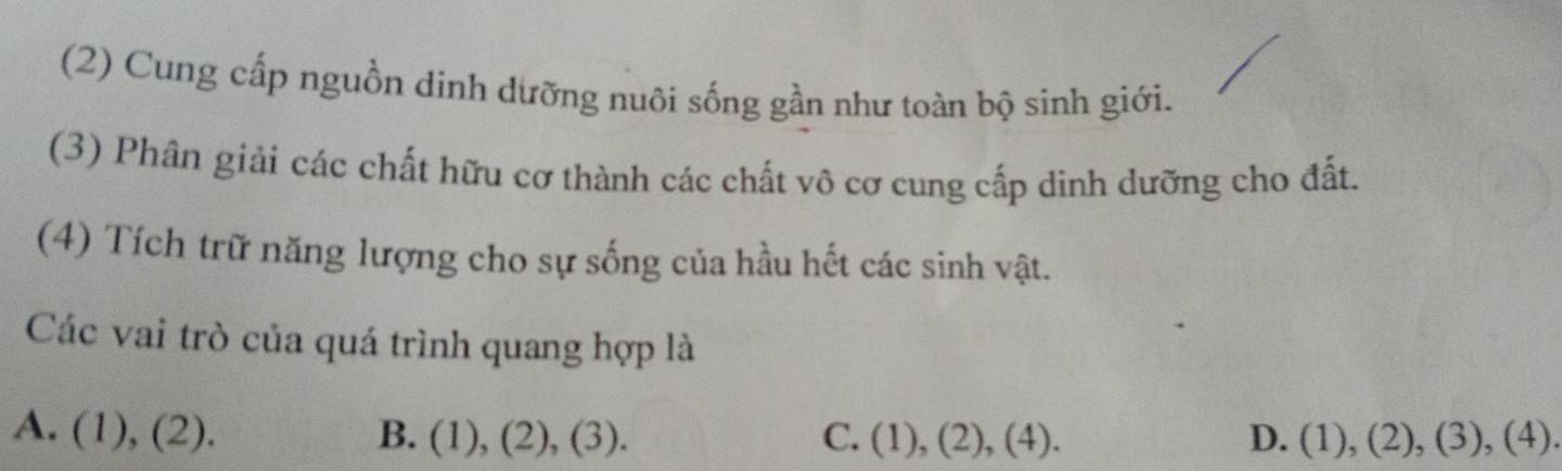 (2) Cung cấp nguồn dinh dưỡng nuôi sống gần như toàn bộ sinh giới.
(3) Phân giải các chất hữu cơ thành các chất vô cơ cung cấp dinh dưỡng cho đất.
(4) Tích trữ năng lượng cho sự sống của hầu hết các sinh vật.
Các vai trò của quá trình quang hợp là
A. (1),(2). B. (1) ,( 2 ).(3 ) C. (1),(2),(4). D. (1),(2),(3),(4).