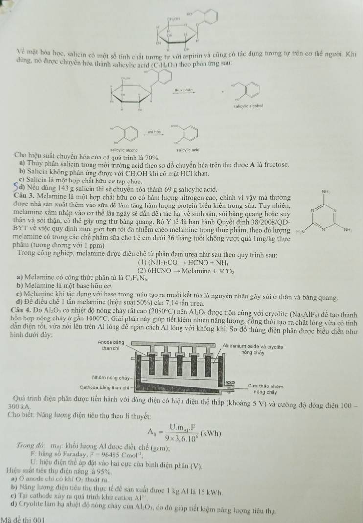 HO
“””“
24
V_c^(3 mặt hòa học, salicin có một số tỉnh chất tương tự với aspirin và cũng có tác dụng tương tự trên cơ thể người. Khi
dùng, no được chuyên hòa thành salieylic acid (C-H.O.) theo phân ứng sau:
thùy phân .
salicylic alcohol
oxī hòa
salicylic alcohol salicyfic acid
Cho hiệu suất chuyển hóa của cả quá trình là 70%.
a) Thủy phân salicin trong môi trường acid theo sơ đồ chuyển hỏa trên thu được A là fructose.
b) Salicin không phản ứng được với ČH₃OH khi có mặt HCl khan.
c) Salicin là một hợp chất hữu cơ tạp chức.
d) Nếu dùng 143 g salicin thì sẽ chuyển hóa thành 69 g salicylic acid. 
Câu 3. Melamine là một hợp chất hữu cơ có hàm lượng nitrogen cao, chính vì vậy mả thường
được nhà sản xuất thêm vào sữa đề làm tăng hàm lượng protein biểu kiển trong sữa. Tuy nhiên,
melamine xâm nhập vào cơ thể lâu ngày sẽ dẫn đến tác hại về sinh sản, sỏi bảng quang hoặc suy
thận và sối thận, có thể gây ung thư bảng quang. Bộ Y tể đã ban hành Quyết định 38/2008/QĐ-
BYT về việc quy định mức giới hạn tổi đa nhiễm chéo melamine trong thực phẩm, theo đó lượng
melamine có trong các chể phâm sữa cho trẻ em dưới 36 tháng tuổi không vượt quả 1mg/kg thực
phâm (tương đương với 1 ppm)
Trong công nghiệp, melamine được điều chế từ phân đạm urea như sau theo quy trình sau:
(1) (NH_2))_2COto HCNO+NH_3
(2) 6HCNOto Mc ne c+3CO_2
a) Melamine có công thức phân tứ là C₃H₆N₆.
b) Melamine là một base hữu cơ.
c) Melamine khi tác dụng với base trong máu tạo ra muối kết tủa là nguyên nhân gây sỏi ở thận và bàng quang.
d) Đề điều chế 1 tần melamine (hiệu suất 50%) cần 7,14 tần urea.
Câu 4. Do Al_2O_3 cỏ nhiệt độ nóng chảy rắt cao (2050°C) nên Al_2O_3 : được trộn cùng với cryolite (Na_3AlF_6) đề tạo thành
hỗn hợp nộng chảy ở gần 1000°C. Giải pháp này giúp tiết kiệm nhiều năng lượng, đồng thời tạo ra chất lòng vừa có tính
dẫn điện tốt, vừa nổi lên trên Al lóng đễ ngăn cách Al lỏng với không khi. Sơ đồ thùng điện phân được biểu diễn như
hình dưới đây:
Quá trình điện phân được tiến hành với dòng điện có hiệu điện thể thấp (khoảng 5 V) và cường độ dòng điện 00-
300 kA.
Cho biết: Năng lượng điện tiêu thụ theo li thuyết:
A_li=frac U.m_Aj.F9* 3,6.10^6(kWh)
Trong đớ:  mạc khối lượng Al được điều chế (gam);
F: hãng số Faraday, F=96485Cmol^(-1):
U: hiệu điện thể áp đặt vào hai cực của bình điện phân (V).
Hiệu suất tiêu thụ điện năng là 95%.
a) Ở anode chỉ cô khi O: thoát ra
b) Năng lượng điện tiêu thụ thực tế để sản xuất được 1 kg Al là 15 kWh.
e) Tại cathode xáy ra quâ trình khứ cation AI''.
d) Cryolite làm hạ nhiệt độ nóng chây của AI_1O 1 , do đó giúp tiết kiệm năng lượng tiêu thụ.
Mã đề thị 001