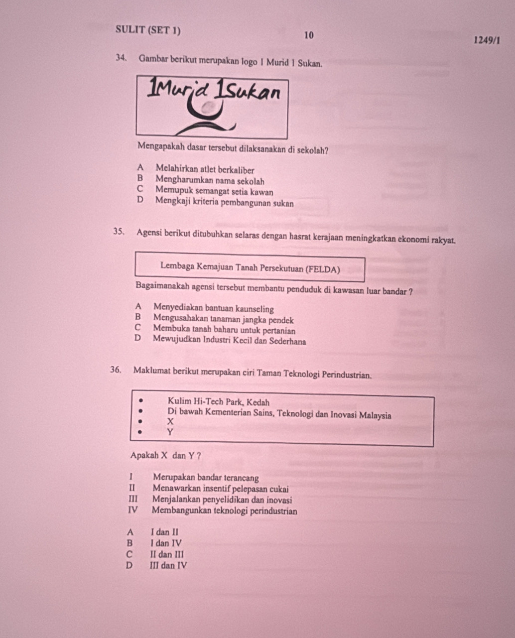 SULIT (SET 1) 10
1249/1
34. Gambar berikut merupakan logo 1 Murid 1 Sukan.
Mengapakah dasar tersebut dilaksanakan di sekolah?
A Melahirkan atlet berkaliber
B Mengharumkan nama sekolah
C Memupuk semangat setia kawan
D Mengkaji kriteria pembangunan sukan
35. Agensi berikut ditubuhkan selaras dengan hasrat kerajaan meningkatkan ekonomi rakyat.
Lembaga Kemajuan Tanah Persekutuan (FELDA)
Bagaimanakah agensi tersebut membantu penduduk di kawasan luar bandar ?
A Menyediakan bantuan kaunseling
B Mengusahakan tanaman jangka pendek
C Membuka tanah baharu untuk pertanian
D Mewujudkan Industri Kecil dan Sederhana
36. Maklumat berikut merupakan ciri Taman Teknologi Perindustrian.
Kulim Hi-Tech Park, Kedah
Di bawah Kementerian Sains, Teknologi dan Inovasi Malaysia
X
Y
Apakah X dan Y ?
I Merupakan bandar terancang
II Menawarkan insentif pelepasan cukai
III Menjalankan penyelidikan dan inovasi
IV Membangunkan teknologi perindustrian
A I dan II
B I dan IV
C II dan III
D III dan IV