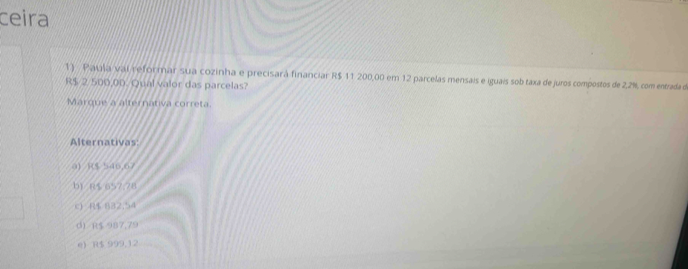 ceira
1) Paula vai reformar sua cozinha e precisará financiar R$ 11 200,00 em 12 parcelas mensais e iguais sob taxa de juros compostos de 2,2%, com entrada d
R$ 2 500,00. Qual valor das parcelas?
Marque a alternativa correta.
Alternativas:
a) R$ 546,67
b R$ 657,78
c) R$ 832,54
d R$ 987,79
e) R$ 999,12