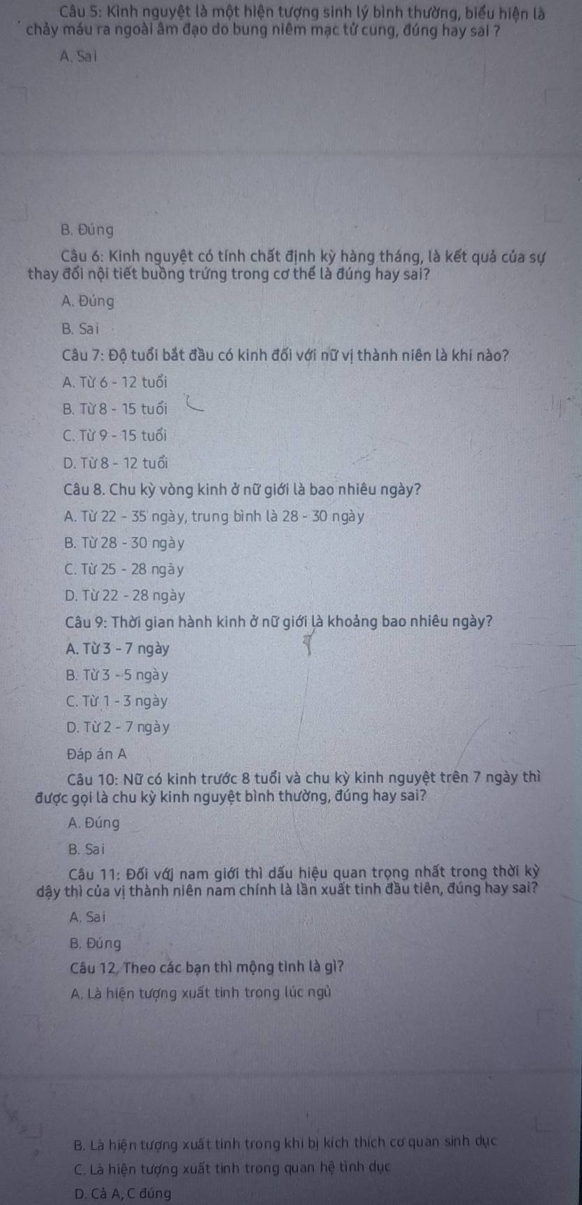 Kinh nguyệt là một hiện tượng sinh lý bình thường, biểu hiện là
chảy máu ra ngoài âm đạo do bung niêm mạc tử cung, đúng hay sai ?
A、 Sa i
B. Đúng
Câu 6: Kinh nguyệt có tính chất định kỳ hàng tháng, là kết quả của sự
thay đổi nội tiết buồng trứng trong cơ thể là đúng hay sai?
A. Đúng
B. Sa i
Câu 7: Độ tuổi bắt đầu có kinh đối với nữ vị thành niên là khi nào?
A. Từ 6 - 12 tuổi
B. Từ 8 - 15 tuổi
C. Từ 9 - 15 tuổi
D. Từ 8 - 12 tuổi
Câu 8. Chu kỳ vòng kinh ở nữ giới là bao nhiêu ngày?
A. Từ 22 - 35 ngày, trung bình là 28 - 30 ngày
B. Từ 28 - 30 ngày
C. Từ 25 - 28 ngày
D. Từ 22 - 28 ngày
Câu 9: Thời gian hành kinh ở nữ giới là khoảng bao nhiêu ngày?
A. Từ 3 - 7 ngày
B. Từ 3 - 5 ngà y
C. Từ 1 - 3 ngày
D. Từ 2 - 7 ngày
Đáp án A
Câu 10: Nữ có kinh trước 8 tuổi và chu kỳ kinh nguyệt trên 7 ngày thì
được gọi là chu kỳ kinh nguyệt bình thường, đúng hay sai?
A. Đúng
B. Sa i
Câu 11: Đối với nam giới thì dấu hiệu quan trọng nhất trong thời kỳ
đậy thì của vị thành niên nam chính là lần xuất tinh đầu tiên, đúng hay sai?
A. Sai
B. Đúng
Câu 12, Theo các bạn thì mộng tình là gì?
A. Là hiện tượng xuất tình trong lúc ngù
B. Là hiện tượng xuất tinh trong khi bị kích thích cơ quan sinh dục
C. Là hiện tượng xuất tinh trong quan hệ tình dục
D. Cả A, C đúng