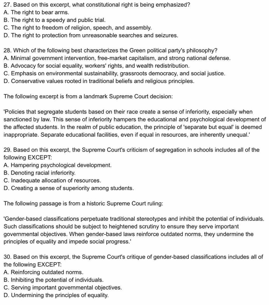 Based on this excerpt, what constitutional right is being emphasized?
A. The right to bear arms.
B. The right to a speedy and public trial.
C. The right to freedom of religion, speech, and assembly.
D. The right to protection from unreasonable searches and seizures.
28. Which of the following best characterizes the Green political party's philosophy?
A. Minimal government intervention, free-market capitalism, and strong national defense.
B. Advocacy for social equality, workers' rights, and wealth redistribution.
C. Emphasis on environmental sustainability, grassroots democracy, and social justice.
D. Conservative values rooted in traditional beliefs and religious principles.
The following excerpt is from a landmark Supreme Court decision:
'Policies that segregate students based on their race create a sense of inferiority, especially when
sanctioned by law. This sense of inferiority hampers the educational and psychological development of
the affected students. In the realm of public education, the principle of 'separate but equal' is deemed
inappropriate. Separate educational facilities, even if equal in resources, are inherently unequal.'
29. Based on this excerpt, the Supreme Court's criticism of segregation in schools includes all of the
following EXCEPT:
A. Hampering psychological development.
B. Denoting racial inferiority.
C. Inadequate allocation of resources.
D. Creating a sense of superiority among students.
The following passage is from a historic Supreme Court ruling:
'Gender-based classifications perpetuate traditional stereotypes and inhibit the potential of individuals.
Such classifications should be subject to heightened scrutiny to ensure they serve important
governmental objectives. When gender-based laws reinforce outdated norms, they undermine the
principles of equality and impede social progress.'
30. Based on this excerpt, the Supreme Court's critique of gender-based classifications includes all of
the following EXCEPT:
A. Reinforcing outdated norms.
B. Inhibiting the potential of individuals.
C. Serving important governmental objectives.
D. Undermining the principles of equality.