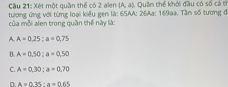 Xét một quần thể có 2 alen (A,a). Quần thể khởi đầu có số cá th
tương ứng với từng loại kiểu gen là: 65AA : 26Aa: 169aa. Tần số tương đó
của mỗi alen trong quần thể này là:
A. A=0,25; a=0,75
B. A=0,50; a=0,50
C. A=0,30; a=0,70
D. A=0.35 : a=0.65