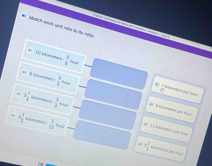 Practice: Unit Rates for Ratios with Fractions — Practice — Level 
Match each unit rate to its ratio
) 10 kilometers :  5/6  hour
6 kilometers :  2/3  hour
7 kilometers per hour
5 1/4  kilometers :  3/4  hour
9 kilometers per hour
4 3 1/2  kilometers :  5/12  hour
12 kilometers per hour
8 2/5  kilometers per hour