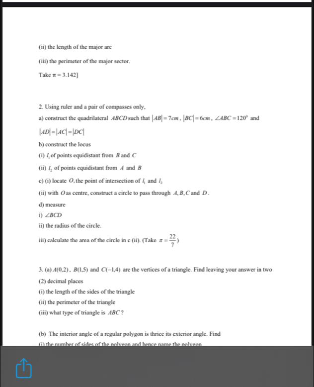 (ii) the length of the major arc 
(iii) the perimeter of the major sector. 
Take π =3.142]
2. Using ruler and a pair of compasses only, 
a) construct the quadrilateral ABCD such that |AB|=7cm, |BC|=6cm, ∠ ABC=120° and
|AD|=|AC|=|DC|
b) construct the locus 
(i) l_1 of points equidistant from B and C
(ii) l_2 of points equidistant from A and B
c) (i) locate O, the point of intersection of l_1 and l_2
(ii) with O as centre, construct a circle to pass through A, B, C and D. 
d) measure 
i) ∠ BCD
ii) the radius of the circle. 
iii) calculate the area of the circle in c (ii). (Take π = 22/7 )
3. (a) A(0.2), B(1.5) and C(-1,4) are the vertices of a triangle. Find leaving your answer in two 
(2) decimal places 
(i) the length of the sides of the triangle 
(ii) the perimeter of the triangle 
(iii) what type of triangle is ABC ? 
(b) The interior angle of a regular polygon is thrice its exterior angle. Find 
(i) the number of sides of the nolveon and bence name the nolvgon