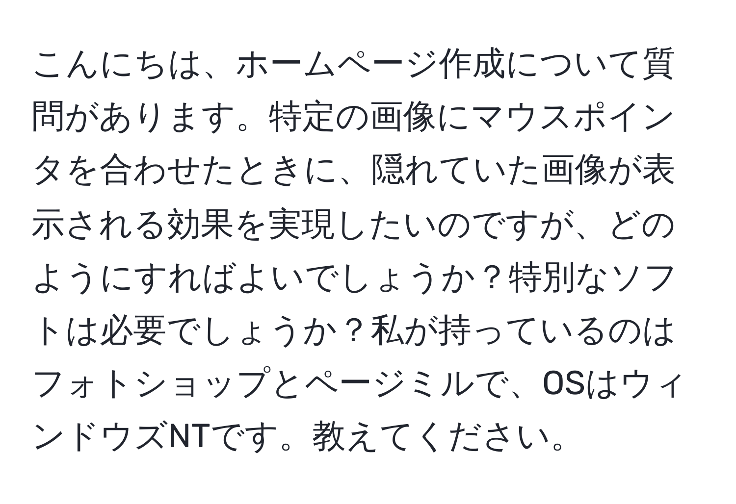 こんにちは、ホームページ作成について質問があります。特定の画像にマウスポインタを合わせたときに、隠れていた画像が表示される効果を実現したいのですが、どのようにすればよいでしょうか？特別なソフトは必要でしょうか？私が持っているのはフォトショップとページミルで、OSはウィンドウズNTです。教えてください。