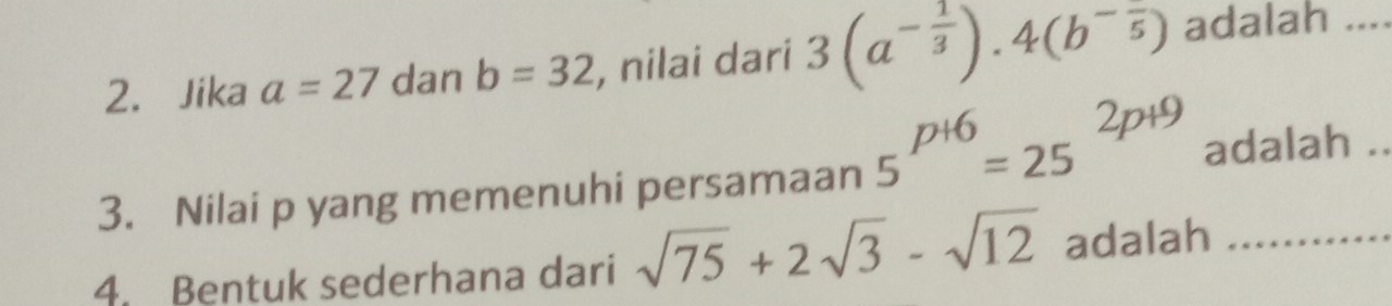 Jika a=27 dan b=32 , nilai dari 3(a^(-frac 1)3).4(b^(-frac )5) adalah_ 
3. Nilai p yang memenuhi persamaan 5^(p+6)=25^(2p+9) adalah ._ 
4. Bentuk sederhana dari sqrt(75)+2sqrt(3)-sqrt(12) adalah_