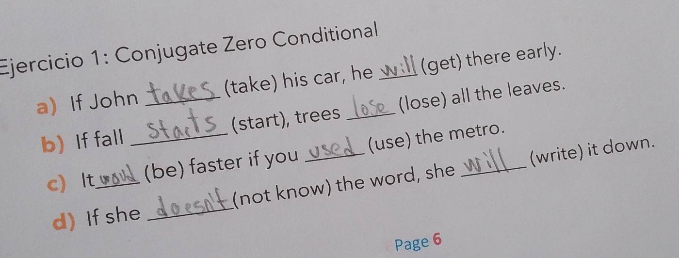 Conjugate Zero Conditional_ 
a If John _(take) his car, he (get) there early. 
bIf fall _(start), trees (lose) all the leaves. 
c) It_ (be) faster if you _(use) the metro. 
d)If she _(not know) the word, she (write) it down. 
Page 6