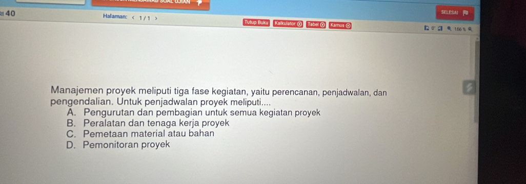 SELESAI
Halaman: < 1 / 1 > Tutup Buku Kalkulator @ Tabel ⊙ Kamus O 【 σ S Q 166 % Q
Manajemen proyek meliputi tiga fase kegiatan, yaitu perencanan, penjadwalan, dan
pengendalian. Untuk penjadwalan proyek meliputi....
A. Pengurutan dan pembagian untuk semua kegiatan proyek
B. Peralatan dan tenaga kerja proyek
C. Pemetaan material atau bahan
D. Pemonitoran proyek