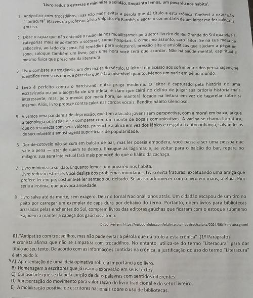 'Livro reduz o estresse e minimiza a solidão. Enquanto lemos, um povaréu nos habita'.
1 Antipatizo com trocadilhos, mas não pude evitar a pérola que dá título a esta crônica. Conheci a expressão
"literacura" através do professor Silvio Volpato, de Parobé, e agora o comentário de um leitor me fez coloca a
em uso.
2 Disse o rapaz que não entende a razão de nos mobilizarmos pelo setor livreiro do Rio Grande do Sul quando há
categorias mais importantes a socorrer, como hospitais. É o mesmo assunto, caro leitor. Se na sua mesa de
cabeceira, ao lado da cama, há remédios para colesterol, pressão alta e ansiolíticos que ajudam a pegar no
sono, coloque também um livro, pois uma hora você terá que acordar. Não há saúde mental, espiritual e
mesmo física que prescinda da literatura.
3 Livro combate a arrogância, um dos males do século. O leitor tem acesso aos sofrimentos dos personagens, se
identifica com suas dores e percebe que é tão miserável quanto. Menos um nariz em pé no mundo
4 Livro é perfeito contra o narcisismo, outra praga moderna. O leitor é capturado pela história de uma
escravizada ou pela biografia de um atleta, e claro que cairá no delírio de julgar sua própria história mais
interessante, mas, pelo menos por meia hora, se manterá focado na leitura em vez de tagarelar sobre si
mesmo. Aliás, livro protege contra calos nas cordas vocais. Bendito hábito silencioso.
5 Vivemos uma pandemia de depressão, que tem atacado jovens sem perspectiva, com a moral em baixa, já que
a tecnologia os instiga a se comparar com um monte de boçais comunicativos. A vacina se chama literatura,
que os reconecta com seus valores, preenche a alma em vez dos lábios e resgata a autoconfiança, salvando-os
de sucumbirem a amostragens superficiais de popularidade.
6 Dor-de-cotovelo não se cura em balcão de bar, mas ler poesia empodera, você passa a ser uma pessoa que
vale a pena — azar de quem te deixou. Enxugue as lágrimas e, se voltar para o balcão do bar, repare no
milagre: sua aura intelectual fará mais por você do que o hálito da cachaça.
7 Livro minimiza a solidão. Enquanto lemos, um povaréu nos habita.
Livro reduz o estresse. Você desliga dos problemas mundanos. Livro evita fraturas: excetuando uma amiga que
prefere ler em pé, costuma-se ler sentado ou deitado. Se acaso adormecer com o livro em mãos, aleluia. Pior
seria a insônia, que provoca ansiedade.
8 Livro salva até da morte, sem exagero. Deu no Jornal Nacional, anos atrás. Um cidadão escapou de um tiro no
peito por carregar um exemplar de capa dura por debaixo do terno. Portanto, doem livros para bibliotecas
arrasadas pelas enchentes do Sul, comprem livros das editoras gaúchas que ficaram com o estoque submerso
e ajudem a manter a cabeça dos gaúchos à tona.
Disponivel em: https://oglobo.globo.com/ela/marthamedeiros/coluna/2024/06/literacura.ghtml
01.''Antipatizo com trocadilhos, mas não pude evitar a pérola que dá título a esta crônica''. (1º Parágrafo)
A cronista afirma que não se simpatiza com trocadilhos. No entanto, utiliza-se do termo "Literacura" para dar
título ao seu texto. De acordo com as informações contidas na crônica, a justificação do uso do termo "Literacura"
é atribuído à :
*A) Apresentação de uma ideia opinativa sobre a importância do livro.
B) Homenagem a escritores que já usam a expressão em seus textos.
C) Curiosidade que se dá pela junção de duas palavras com sentidos diferentes.
D) Apresentação do movimento para valorização do livro tradicional e do setor livreiro.
E) A mobilização positiva de escritores nacionais sobre o uso de bibliotecas.