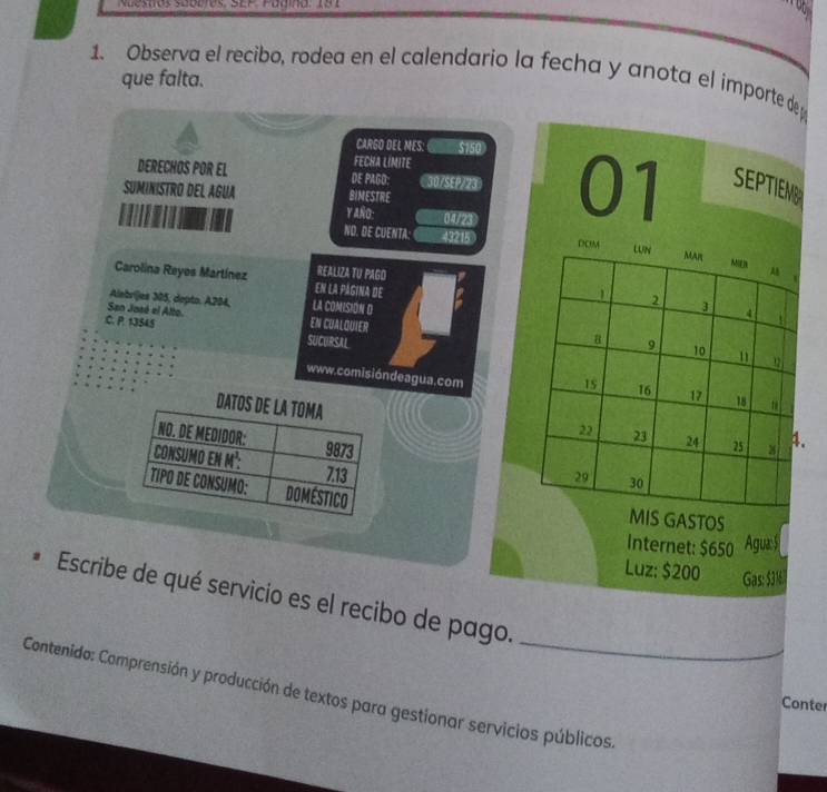 Nuestos suodies: SEP. Padina: 191 
1. Observa el recibo, rodea en el calendario la fecha y anota el importe de 
que falta. 
CARGO DEL MES: $150
FECHA LIMITE 
DERECHOS POR EL DE PAGO: 307SEP/23 01 SEPTIEME 
SUMINISTRO DEL AGUA BIMESTRE 
Y AÑO: 1/7/23 
NO. DE CUENTA. 43215 
REALIZA TU PAGO 
Carolina Reyes Martínez en la página de 
Albríjes 305, depto. A204, LA COMISION D 
San Jasé el Alto. EN CUALQUIER 
.C. P. 13545
SUCURSAL 
www.comisióndeagua.com 

. 

IS GASTOS 
Internet: $650 Agua: S 
Luz: $200 Gas: 5316
Escribe de qué servicio es el recibo de pago. 
Contenido: Comprensión y producción de textos para gestionar servicios públicos 
Conter