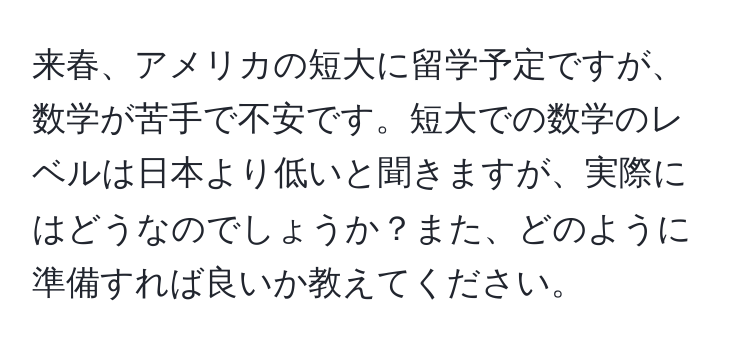 来春、アメリカの短大に留学予定ですが、数学が苦手で不安です。短大での数学のレベルは日本より低いと聞きますが、実際にはどうなのでしょうか？また、どのように準備すれば良いか教えてください。