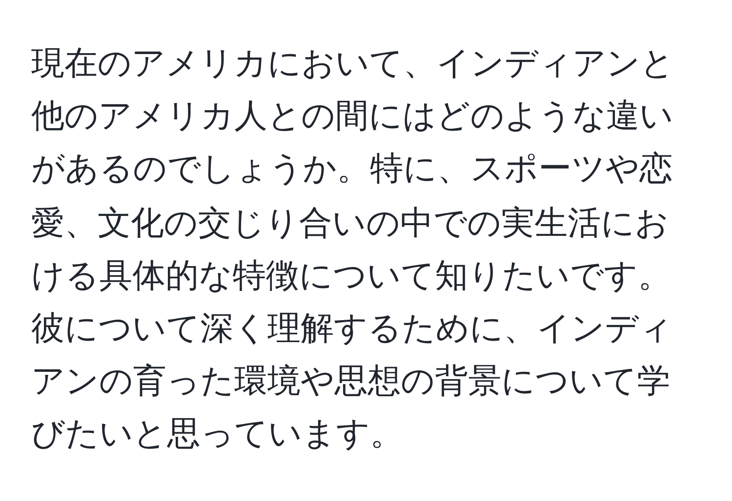 現在のアメリカにおいて、インディアンと他のアメリカ人との間にはどのような違いがあるのでしょうか。特に、スポーツや恋愛、文化の交じり合いの中での実生活における具体的な特徴について知りたいです。彼について深く理解するために、インディアンの育った環境や思想の背景について学びたいと思っています。