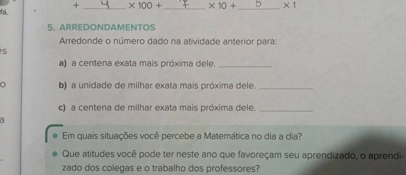 +
* 100+ _
* 10+ _ 
* 1
fá. 
5. ARREDONDAMENTOS 
Arredonde o número dado na atividade anterior para: 
s 
a) a centena exata mais próxima dele._ 
o b) a unidade de milhar exata mais próxima dele._ 
c) a centena de milhar exata mais próxima dele._ 
a 
Em quais situações você percebe a Matemática no dia a dia? 
Que atitudes você pode ter neste ano que favoreçam seu aprendizado, o aprendi- 
zado dos colegas e o trabalho dos professores?