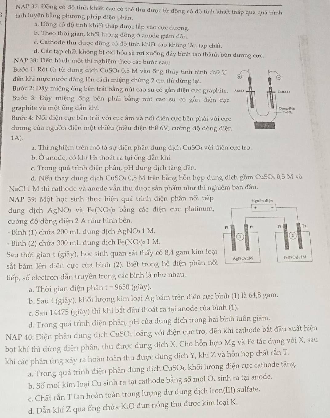 NAP 37: Đồng có độ tinh khiết cao có thể thu được từ đồng có độ tinh khiết thấp qua quá trình
tinh luyện bằng phương pháp điện phân.
a. Đồng có độ tinh khiết thấp được lắp vào cực dương.
b. Theo thời gian, khối lượng đồng ở anode giảm dần.
c. Cathode thu được đồng có độ tinh khiết cao không lần tạp chất.
d. Các tạp chất không bị oxi hóa sẽ rơi xuống đáy bình tạo thành bùn dương cực.
NAP 38: Tiến hành một thí nghiệm theo các bước sau:
Bước 1: Rót từ từ dung dịch CuSO₄ 0,5 M vào ống thủy tinh hình chữ U
đến khi mực nước dâng lên cách miệng chừng 2 cm thì dừng lại.
Bước 2: Đậy miệng ống bên trái bằng nút cao su có gắn diện cực graphite. 
Bước 3: Đậy miệng ống bên phải bằng nút cao su có gắn điện cực
graphite và một ống dẫn khí.
Bước 4: Nối điện cực bên trái với cực âm và nối điện cực bên phải với cực
dương của nguồn điện một chiều (hiệu điện thế 6V, cường độ dòng điện
1A).
a. Thí nghiệm trên mô tả sự điện phân dung dịch CuSO₄ với điện cực trơ.
b. Ở anode, có khí H₂ thoát ra tại ống dẫn khí.
c. Trong quá trình điện phân, pH dung dịch tăng dần.
d. Nếu thay dung dịch CuSO₄ 0,5 M trên bằng hỗn hợp dung dịch gồm CuSO₄ 0,5 M và
NaCl 1 M thì cathode và anode vẫn thu được sản phẩm như thí nghiệm ban đầu.
*  NAP 39: Một học sinh thực hiện quá trình điện phân nối tiếp
dung dịch AgNO₃ và Fe(NO_3) 2 bằng các điện cực platinum,
cường độ dòng điện 2 A như hình bên.
- Bình (1) chứa 200 mL dung dịch AgNO₃ 1 M.
- Bình (2) chứa 300 mL dung dịch Fe(NO₃)₂ 1 M.
Sau thời gian t (giây), học sinh quan sát thấy có 8,4 gam kim loạ
sắt bám lên điện cực của bình (2). Biết trong hệ điện phân nố
tiếp, số electron dẫn truyền trong các bình là như nhau.
a. Thời gian điện phân t=9650 (giây).
b. Sau t (giây), khối lượng kim loại Ag bám trên điện cực bình (1) là 64,8 gam.
c. Sau 14475 (giây) thì khí bắt đầu thoát ra tại anode của bình (1).
d. Trong quá trình điện phân, pH của dung dịch trong hai bình luôn giảm.
NAP 40: Điện phân dung dịch CuSO₄ loãng với điện cực trơ, đến khi cathode bắt đầu xuất hiện
bọt khí thì dừng điện phân, thu được dung dịch X. Cho hỗn hợp Mg và Fe tác dụng với X, sau
khi các phản ứng xảy ra hoàn toàn thu được dung dịch Y, khí Z và hỗn hợp chất rắn T.
a. Trong quá trình điện phân dung dịch CuSO_4, ,khối lượng điện cực cathode tăng.
b. Số mol kim loại Cu sinh ra tại cathode bằng số mol O₂ sinh ra tại anode.
c. Chất rắn T tan hoàn toàn trong lượng dư dung dịch iron(III) sulfate.
d. Dẫn khí Z qua ống chứa K₂O đun nóng thu được kim loại K.