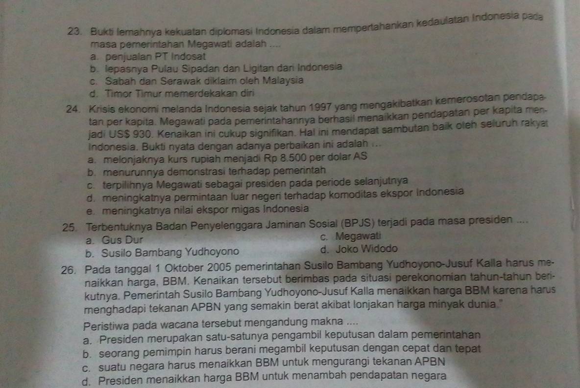 Bukti lemahnya kekuatan diplomasi Indonesia dalam mempertahankan kedaulatan Indonesia pada
masa pemerintahan Megawati adalah ....
a. penjualan PT Indosat
b. lepasnya Pulau Sipadan dan Ligitan dari Indonesia
c. Sabah dan Serawak diklaim oleh Malaysia
d. Timor Timur memerdekakan diri
24. Krisis ekonomi melanda Indonesia sejak tahun 1997 yang mengakibatkan kemerosotan pendapa
tan per kapita. Megawati pada pemerintahannya berhasil menaikkan pendapatan per kapita men-
jadi US$ 930. Kenaikan ini cukup signifikan. Hal ini mendapat sambutan baik oleh seluruh rakya
Indonesia. Bukti nyata dengan adanya perbaikan ini adalah ...
a. melonjaknya kurs rupiah menjadi Rp 8.500 per dolar AS
b.menurunnya demonstrasi terhadap pemerintah
c. terpilihnya Megawati sebagai presiden pada periode selanjutnya
d. meningkatnya permintaan luar negeri terhadap komoditas ekspor Indonesia
e. meningkatnya nilai ekspor migas Indonesia
25. Terbentuknya Badan Penyelenggara Jaminan Sosial (BPJS) terjadi pada masa presiden ....
a. Gus Dur c. Megawati
b. Susilo Bambang Yudhoyono d. Joko Widodo
26. Pada tanggal 1 Oktober 2005 pemerintahan Susilo Bambang Yudhoyono-Jusuf Kalla harus me-
naikkan harga, BBM. Kenaikan tersebut berimbas pada situasi perekonomian tahun-tahun beri-
kutnya. Pemerintah Susilo Bambang Yudhoyono-Jusuf Kalla menaikkan harga BBM karena harus
menghadapi tekanan APBN yang semakin berat akibat lonjakan harga minyak dunia."
Peristiwa pada wacana tersebut mengandung makna ....
a. Presiden merupakan satu-satunya pengambil keputusan dalam pemerintahan
b. seorang pemimpin harus berani megambil keputusan dengan cepat dan tepat
c. suatu negara harus menaikkan BBM untuk mengurangi tekanan APBN
d. Presiden menaikkan harga BBM untuk menambah pendapatan negara